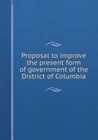 Proposal to improve the present form of government of the District of Columbia