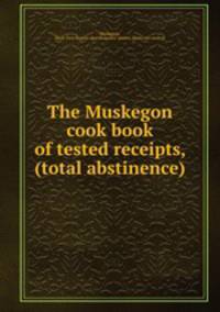 The Muskegon cook book of tested receipts, (total abstinence)
