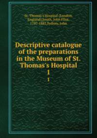 Descriptive catalogue of the preparations in the Museum of St. Thomas`s Hospital. 1