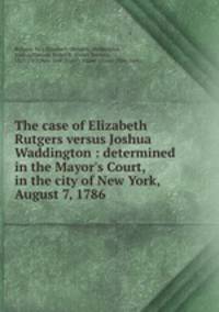 The case of Elizabeth Rutgers versus Joshua Waddington : determined in the Mayor