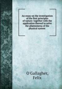 An essay on the investigation of the first principles of nature: together with the application thereof to solve the ph?nomena of the physical system