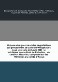 Histoire des guerres et des ne?gociations qui precederent le traite? de Westphalie : sous le re?gne de Louis XIII & le ministere du cardinal de Richelieu & du cardinal Mazarin ; compose?e sur les Me?moires du comte d