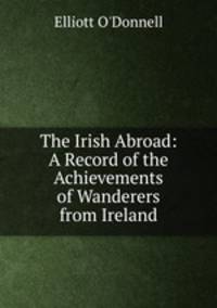 The Irish Abroad: A Record of the Achievements of Wanderers from Ireland