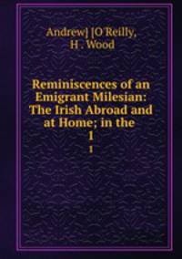 Reminiscences of an Emigrant Milesian: The Irish Abroad and at Home; in the .. 1
