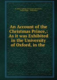 An Account of the Christmas Prince,: As it was Exhibited in the University of Oxford, in the .