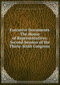 Executive Documents.The House of Representatives.Second Session of the Thirty-Sixth Congress .