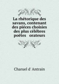 La rhetorique des savans, contenant des pieces choisies des plus celebres poetes & orateurs