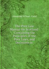 The Poor Law Manual for Scotland: Containing the Principles of the Poor Laws, and Decisions in .