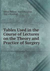 Tables Used in the Course of Lectures on the Theory and Practice of Surgery .
