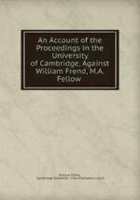 An Account of the Proceedings in the University of Cambridge, Against William Frend, M.A. Fellow .
