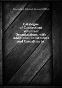 Catalogue of Connecticut Volunteer Organizations, with Additional Enlistments and Casualties to .