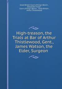 High-treason, the Trials at Bar of Arthur Thistlewood, Gent., James Watson, the Elder, Surgeon .