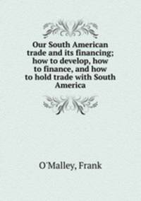 Our South American trade and its financing; how to develop, how to finance, and how to hold trade with South America