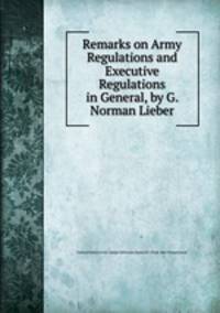 Remarks on Army Regulations and Executive Regulations in General, by G. Norman Lieber