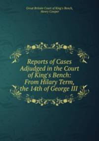 Reports of Cases Adjudged in the Court of King`s Bench: From Hilary Term, the 14th of George III .