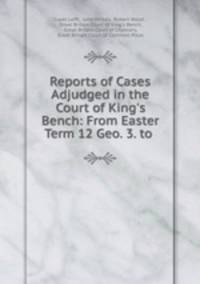 Reports of Cases Adjudged in the Court of King`s Bench: From Easter Term 12 Geo. 3. to .