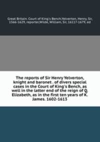 The reports of Sir Henry Yelverton, knight and baronet . of divers special cases in the Court of King`s Bench, as well in the latter end of the reign of Q. Elizabeth, as in the first ten years of K. James. 1602-1613