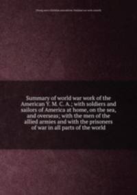 Summary of world war work of the American Y. M. C. A.; with soldiers and sailors of America at home, on the sea, and overseas; with the men of the allied armies and with the prisoners of war in all parts of the world