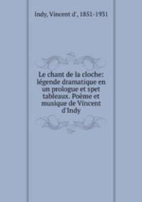 Le chant de la cloche: lgende dramatique en un prologue et spet tableaux. Pome et musique de Vincent d`Indy