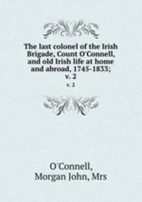 The last colonel of the Irish Brigade, Count O`Connell, and old Irish life at home and abroad, 1745-1833;. v. 2