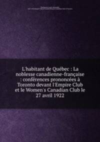 L`habitant de Qubec : La noblesse canadienne-franaise : confrences prononces Toronto devant l`Empire Club et le Women`s Canadian Club le 27 avril 1922