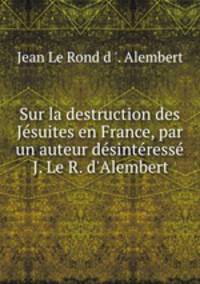 Sur la destruction des Jsuites en France, par un auteur dsintress J. Le R. d`Alembert.