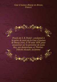 Procs de S. B. Peytel : condamn la peine de mort pa la Cour d`Assises de Bourg (Ain), le 30 aout 1839, pour assassinat sur la personne de Louis Rey, son domentique, et Thrse-Flicit Alcazar, sa femme