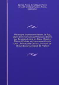 Harangve prononcee devant le Roy, seant en ses estats generaulx Bloys, par Reuerend pere en Dieu, Messire Pierre d`Epinac, Archeuesque,Comte Lyon , Primat des Gaules , au nom de l`Estat Ecclesiastique de France