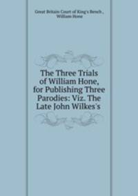 The Three Trials of William Hone, for Publishing Three Parodies: Viz. The Late John Wilkes`s .