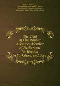 The Trial of Christopher Atkinson, Member of Parliament for Heydon in Yorkshire, and Late .