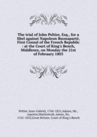 The trial of John Peltier, Esq., for a libel against Napoleon Buonaparte, First Consul of the French Republic : at the Court of King`s Bench, Middlesex, on Monday the 21st of February 1803