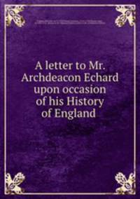 A letter to Mr. Archdeacon Echard upon occasion of his History of England .