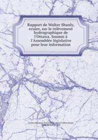 Rapport de Walter Shanly, ecuier, sur le relvement hydrographique de l`Ottawa. Soumis l`Assemble lgislative pour leur information