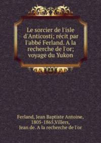 Le sorcier de l`isle d`Anticosti; rcit par l`abb Ferland. A la recherche de l`or; voyage du Yukon