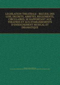 LEGISLATION THEATRALE - RECUEIL DES LOIS, DECRETS, ARRETES, REGLEMENTS, CIRCULAIRES, SE RAPPORTANT AUX THEATRES ET AUX ETABLISSEMENTS D`ENSEIGNEMENT MUSICAL ET DRAMATIQUE