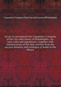 An act to incorporate the Carpenters` Company of the City and County of Philadelphia : by-laws, rules and regulations ; together with reminiscences of the Hall, extracts from the ancient minutes, and catalogue of books in the library