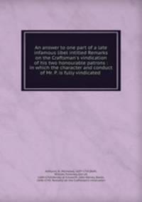 An answer to one part of a late infamous libel intitled Remarks on the Craftsman`s vindication of his two honourable patrons : in which the character and conduct of Mr. P. is fully vindicated .