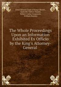 The Whole Proceedings Upon an Information Exhibited Ex Officio by the King`s Attorney-General .