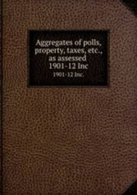 Aggregates of polls, property, taxes, etc., as assessed .. 1901-12 Inc.