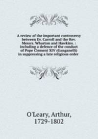 A review of the important controversy between Dr. Carroll and the Rev. Messrs. Wharton and Hawkins. : including a defence of the conduct of Pope Clement XIV (Ganganelli) in suppressing a late religious order .