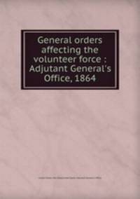 General orders affecting the volunteer force : Adjutant General`s Office, 1864