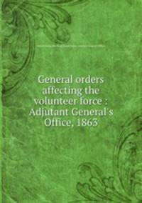 General orders affecting the volunteer force : Adjutant General`s Office, 1863
