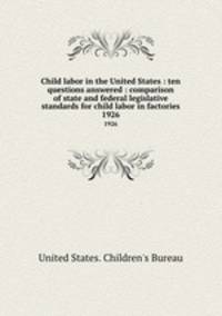 Child labor in the United States : ten questions answered : comparison of state and federal legislative standards for child labor in factories. 1926