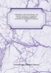 Child labor in the United States : ten questions answered : comparison of state and federal legislative standards for child labor in factories. 1924