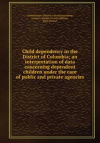 Child dependency in the District of Columbia; an interpretation of data concerning dependent children under the care of public and private agencies
