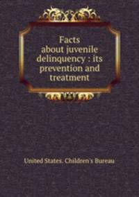 Facts about juvenile delinquency : its prevention and treatment