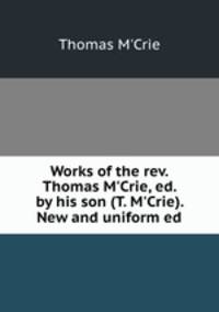Works of the rev. Thomas M`Crie, ed. by his son (T. M`Crie). New and uniform ed