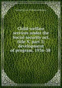 Child-welfare services under the Social security act, title V, part 3; development of program, 1936-38