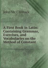 A First Book in Latin: Containing Grammar, Exercises, and Vocabularies on the Method of Constant .