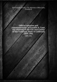 Official opinions and communications of Franklin K. Lane, city attorney of the City and County of San Francisco, State of California. 1899-1902